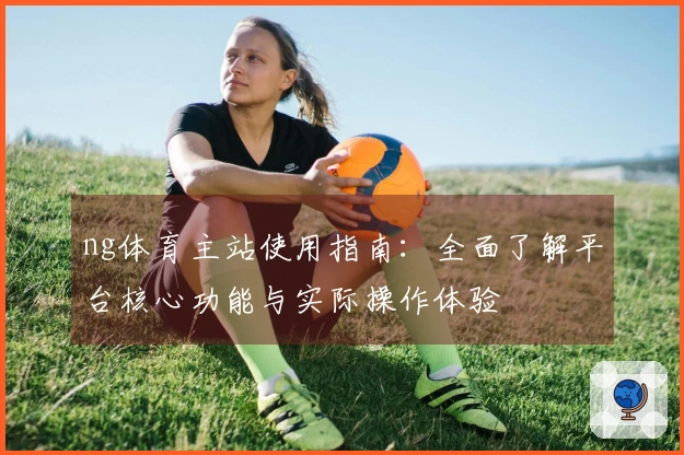 ng体育主站使用指南：全面了解平台核心功能与实际操作体验