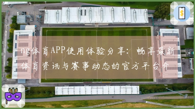 ng体育APP使用体验分享:畅享最新体育资讯与赛事动态的官方平台介绍