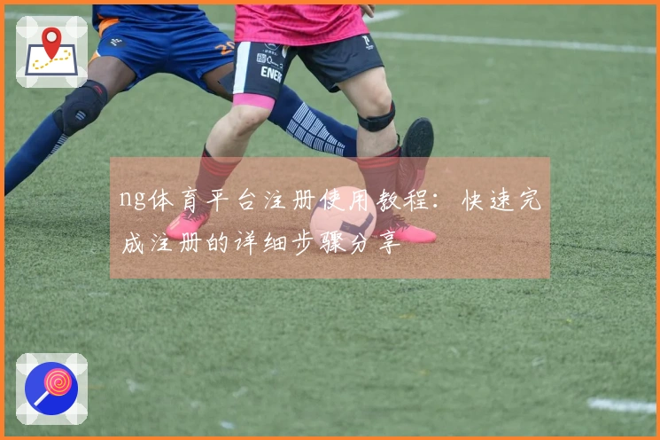 ng体育平台注册使用教程：快速完成注册的详细步骤分享