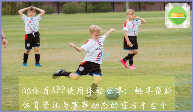ng体育APP使用体验分享：畅享最新体育资讯与赛事动态的官方平台介绍